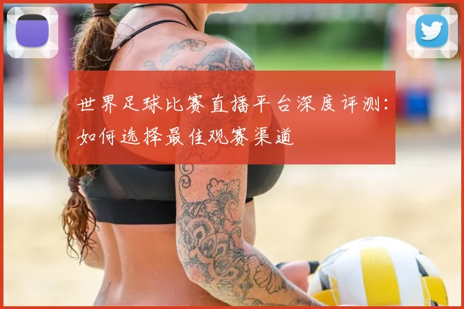 世界足球比赛直播平台深度评测:如何选择最佳观赛渠道