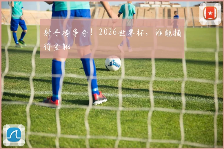 射手榜争夺！2026世界杯，谁能摘得金靴