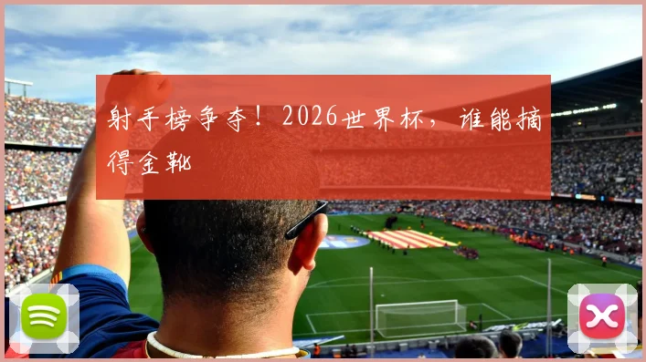 射手榜争夺!2026世界杯,谁能摘得金靴