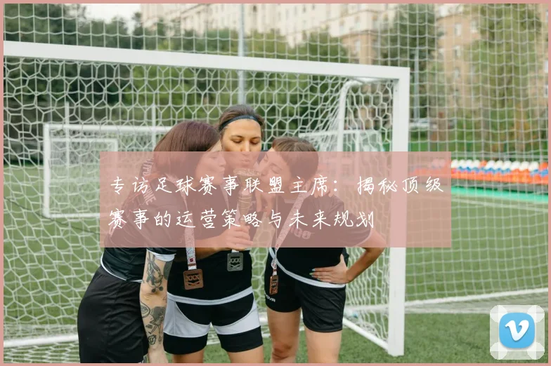 专访足球赛事联盟主席:揭秘顶级赛事的运营策略与未来规划