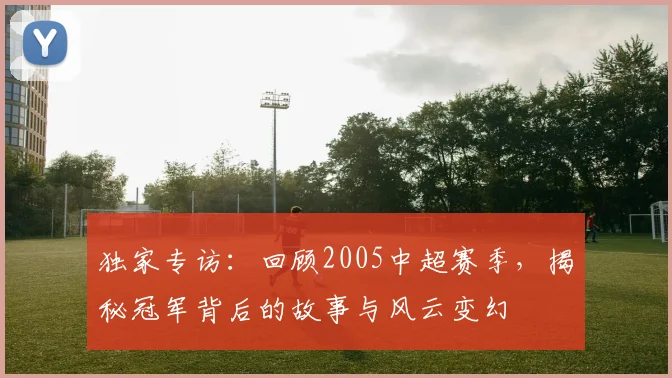 独家专访：回顾2005中超赛季，揭秘冠军背后的故事与风云变幻